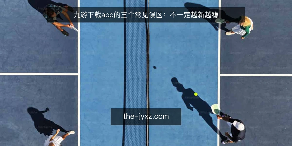 九游下载app的三个常见误区：不一定越新越稳 — 误区一：下载越快，版本就一定越好 配图