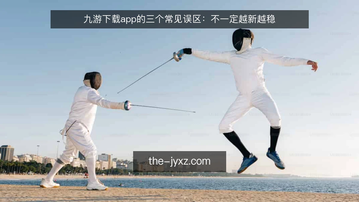 九游下载app的三个常见误区：不一定越新越稳