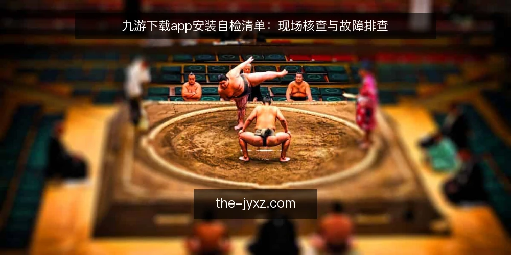 九游下载app安装自检清单：现场核查与故障排查 — 现场信号：哪些迹象提示九游下载app需要核查 配图